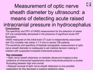 Conclusions
The specificity and PPV of ONSD measurement for the detection of raised
ICP are substantially decreased in the presence of significant acute ICP
fluctuation.
ONSD measured on the initial brain CT scan is independently associated
with ICU mortality rate (when ≥ 7.3 mm) in severe TBI patients.
The sensitivity and specificity of bedside sonographic measurement of optic
nerve sheath diameter is inadequate to aid medical decision making in
children with suspected increased intracranial pressure.
Key messages
• Optic nerve sheath distension on bedside ultrasound imaging is less
predictive of intracranial hypertension when intracranial pressure is acutely
fluctuating between high and normal.
• Delayed reversal of optic nerve sheath distension is one possible
explanation for this decrease in positive predictive value.
Measurement of optic nerve
sheath diameter by ultrasound: a
means of detecting acute raised
intracranial pressure in hydrocephalus
 