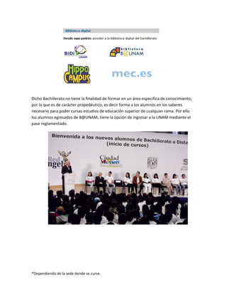 *Dependiendo de la sede donde se curse.
Dicho Bachillerato no tiene la finalidad de formar en un área especifica de conocimiento,
por lo que es de carácter propedéutico, es decir forma a los alumnos en los saberes
necesario para poder cursas estudios de educación superior de cualquier rama. Por ello
los alumnos egresados de B@UNAM, tiene la opción de ingresar a la UNAM mediante el
pase reglamentado.
 