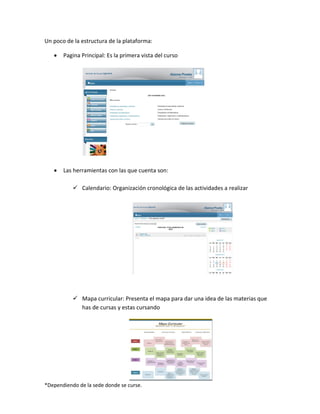*Dependiendo de la sede donde se curse.
Un poco de la estructura de la plataforma:
 Pagina Principal: Es la primera vista del curso
 Las herramientas con las que cuenta son:
 Calendario: Organización cronológica de las actividades a realizar
 Mapa curricular: Presenta el mapa para dar una idea de las materias que
has de cursas y estas cursando
 