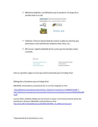 *Dependiendo de la sede donde se curse.
 Bibliotecas Digitales: Las bibliotecas que te ayudaran a lo largo de tu
estudio están a un clip.
 Cafetería: Tienes la oportunidad de conocer a todos los alumnos que
pertenecen a este bachillerato mediante chats, foros, etc..
 Mis Cursos: registro detallado de los cursos que has tomado o estas
cursando.
Este es a grandes rasgos el curso que estaré evaluando para mi trabajo final.
Bibliografía a Considerar para el trabajo final:
B@UNAM, interdisciplina y actualización de un currículo integrado en línea
http://bdistancia.ecoesad.org.mx/cont/num_esp/mini-sit-unam/num_B-UNAM3.html#b ó
http://bdistancia.ecoesad.org.mx/contenido/numeros/numeroEsp/documentos/UNAM18May200
9.pdf
Guzmán Alfaro, Adelaida, Modelo de intervención en apoyo a la formación docente dentro del
bachillerato a distancia: B@UNAM y Ciberprofilaxis en línea
http://132.248.9.195/ptb2011/junio/0670091/0670091_A1.pdf#search=baunam
 