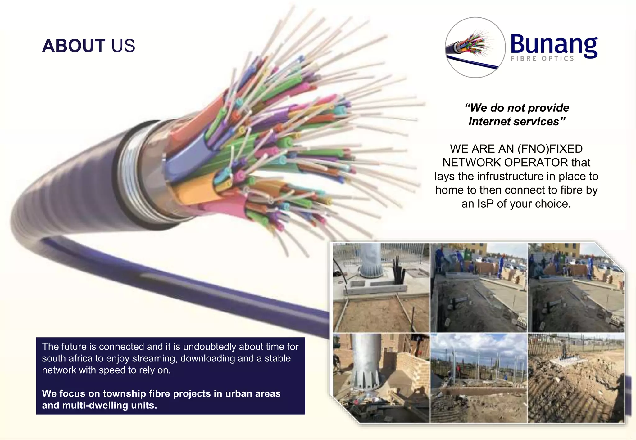 “We do not provide
internet services”
WE ARE AN (FNO)FIXED
NETWORK OPERATOR that
lays the infrustructure in place to
home to then connect to fibre by
an IsP of your choice.
The future is connected and it is undoubtedly about time for
south africa to enjoy streaming, downloading and a stable
network with speed to rely on.
We focus on township fibre projects in urban areas
and multi-dwelling units.
ABOUT US
 