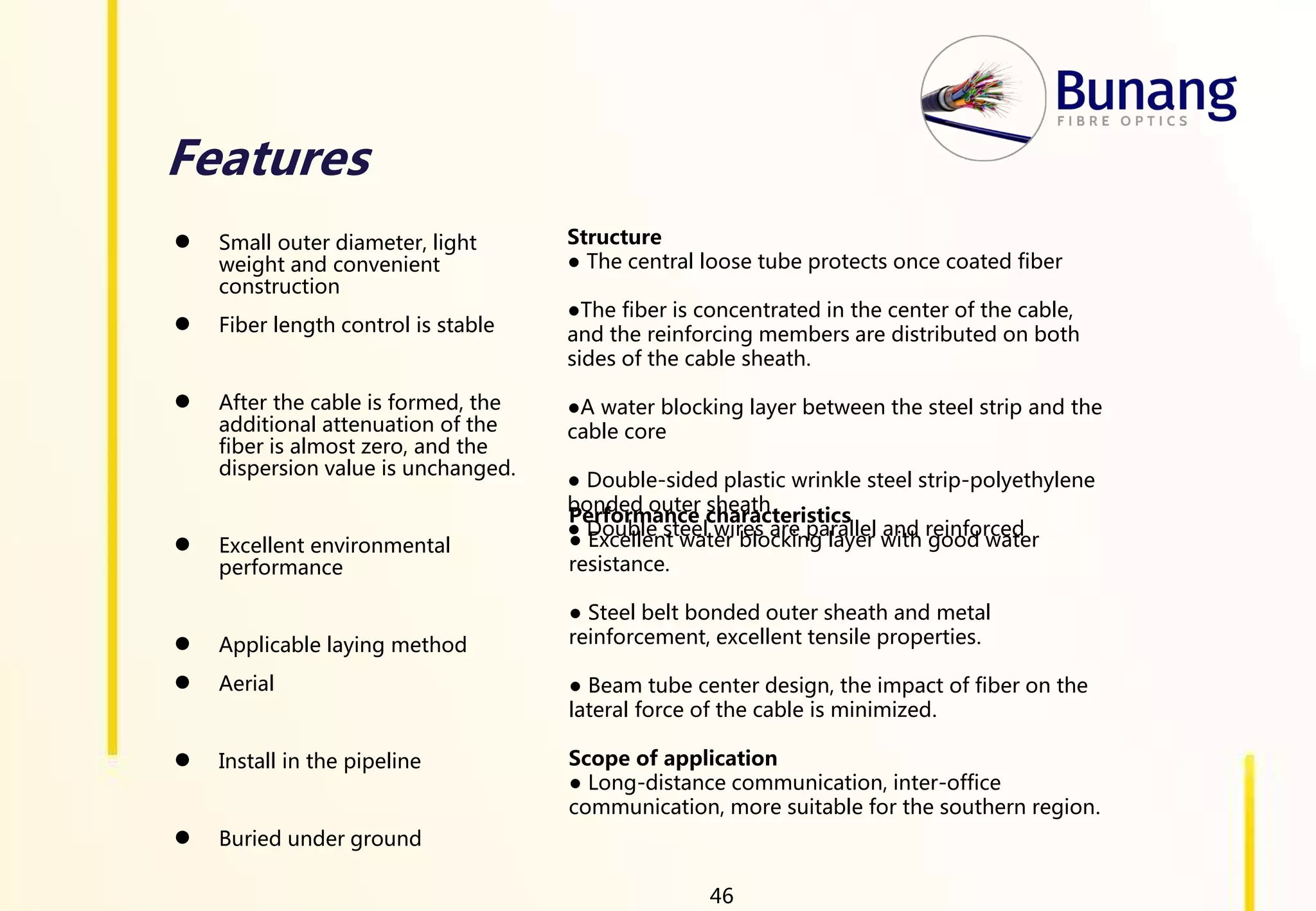 Features
● Small outer diameter, light
weight and convenient
construction
● Fiber length control is stable
● After the cable is formed, the
additional attenuation of the
fiber is almost zero, and the
dispersion value is unchanged.
● Excellent environmental
performance
● Applicable laying method
● Aerial
● Install in the pipeline
● Buried under ground
Structure
● The central loose tube protects once coated fiber
●The fiber is concentrated in the center of the cable,
and the reinforcing members are distributed on both
sides of the cable sheath.
●A water blocking layer between the steel strip and the
cable core
● Double-sided plastic wrinkle steel strip-polyethylene
bonded outer sheath
● Double steel wires are parallel and reinforced
Performance characteristics
● Excellent water blocking layer with good water
resistance.
● Steel belt bonded outer sheath and metal
reinforcement, excellent tensile properties.
● Beam tube center design, the impact of fiber on the
lateral force of the cable is minimized.
Scope of application
● Long-distance communication, inter-office
communication, more suitable for the southern region.
46
 
