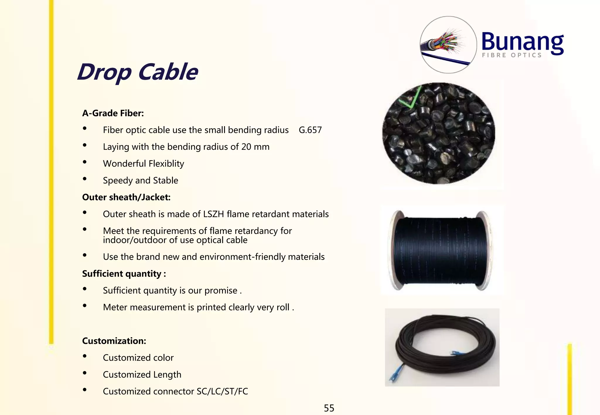 Drop Cable
A-Grade Fiber:
• Fiber optic cable use the small bending radius G.657
• Laying with the bending radius of 20 mm
• Wonderful Flexiblity
• Speedy and Stable
Outer sheath/Jacket:
• Outer sheath is made of LSZH flame retardant materials
• Meet the requirements of flame retardancy for
indoor/outdoor of use optical cable
• Use the brand new and environment-friendly materials
Sufficient quantity :
• Sufficient quantity is our promise .
• Meter measurement is printed clearly very roll .
Customization:
• Customized color
• Customized Length
• Customized connector SC/LC/ST/FC
55
 