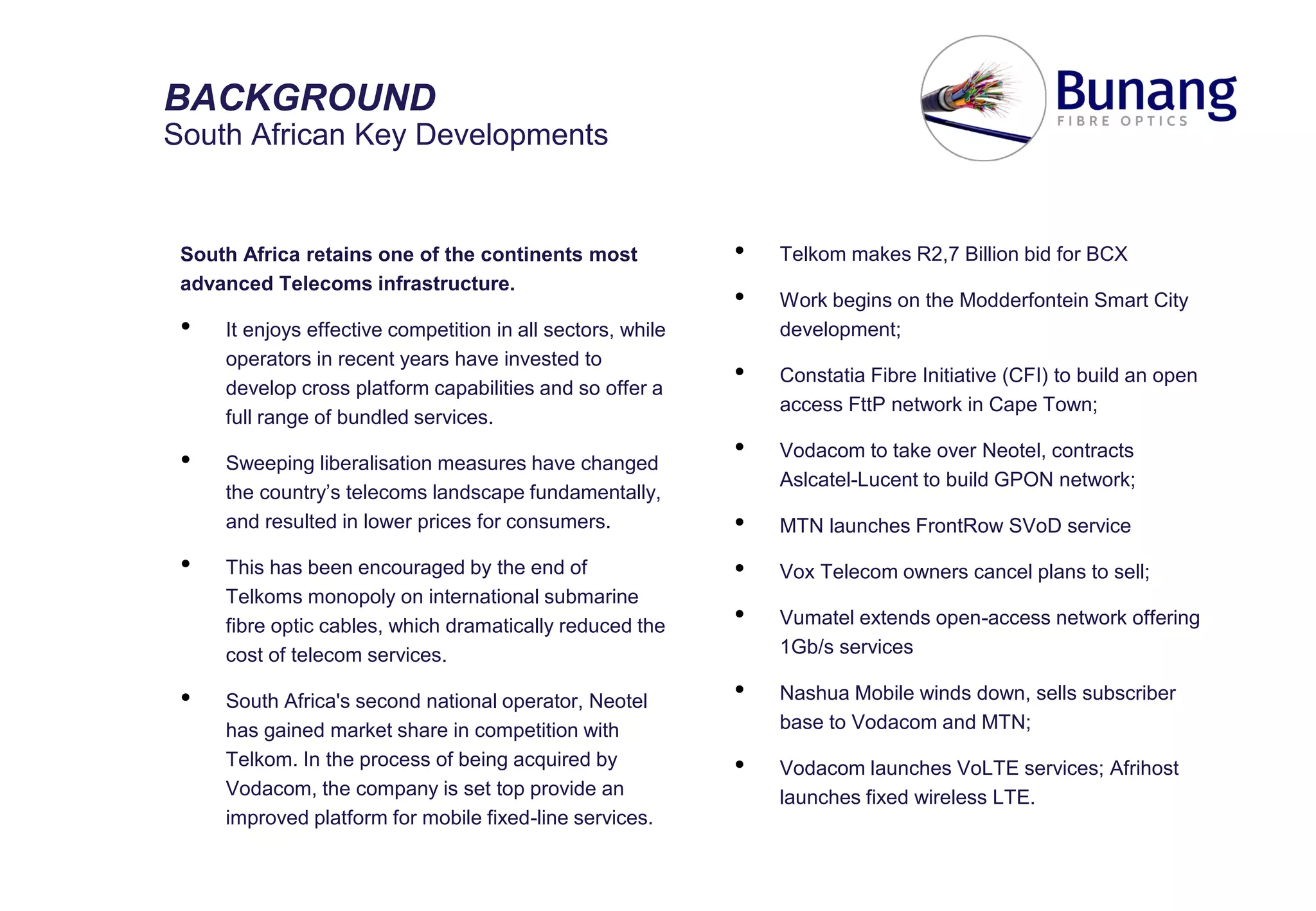 South Africa retains one of the continents most
advanced Telecoms infrastructure.
• It enjoys effective competition in all sectors, while
operators in recent years have invested to
develop cross platform capabilities and so offer a
full range of bundled services.
• Sweeping liberalisation measures have changed
the country’s telecoms landscape fundamentally,
and resulted in lower prices for consumers.
• This has been encouraged by the end of
Telkoms monopoly on international submarine
fibre optic cables, which dramatically reduced the
cost of telecom services.
• South Africa's second national operator, Neotel
has gained market share in competition with
Telkom. In the process of being acquired by
Vodacom, the company is set top provide an
improved platform for mobile fixed-line services.
BACKGROUND
South African Key Developments
• Telkom makes R2,7 Billion bid for BCX
• Work begins on the Modderfontein Smart City
development;
• Constatia Fibre Initiative (CFI) to build an open
access FttP network in Cape Town;
• Vodacom to take over Neotel, contracts
Aslcatel-Lucent to build GPON network;
• MTN launches FrontRow SVoD service
• Vox Telecom owners cancel plans to sell;
• Vumatel extends open-access network offering
1Gb/s services
• Nashua Mobile winds down, sells subscriber
base to Vodacom and MTN;
• Vodacom launches VoLTE services; Afrihost
launches fixed wireless LTE.
 