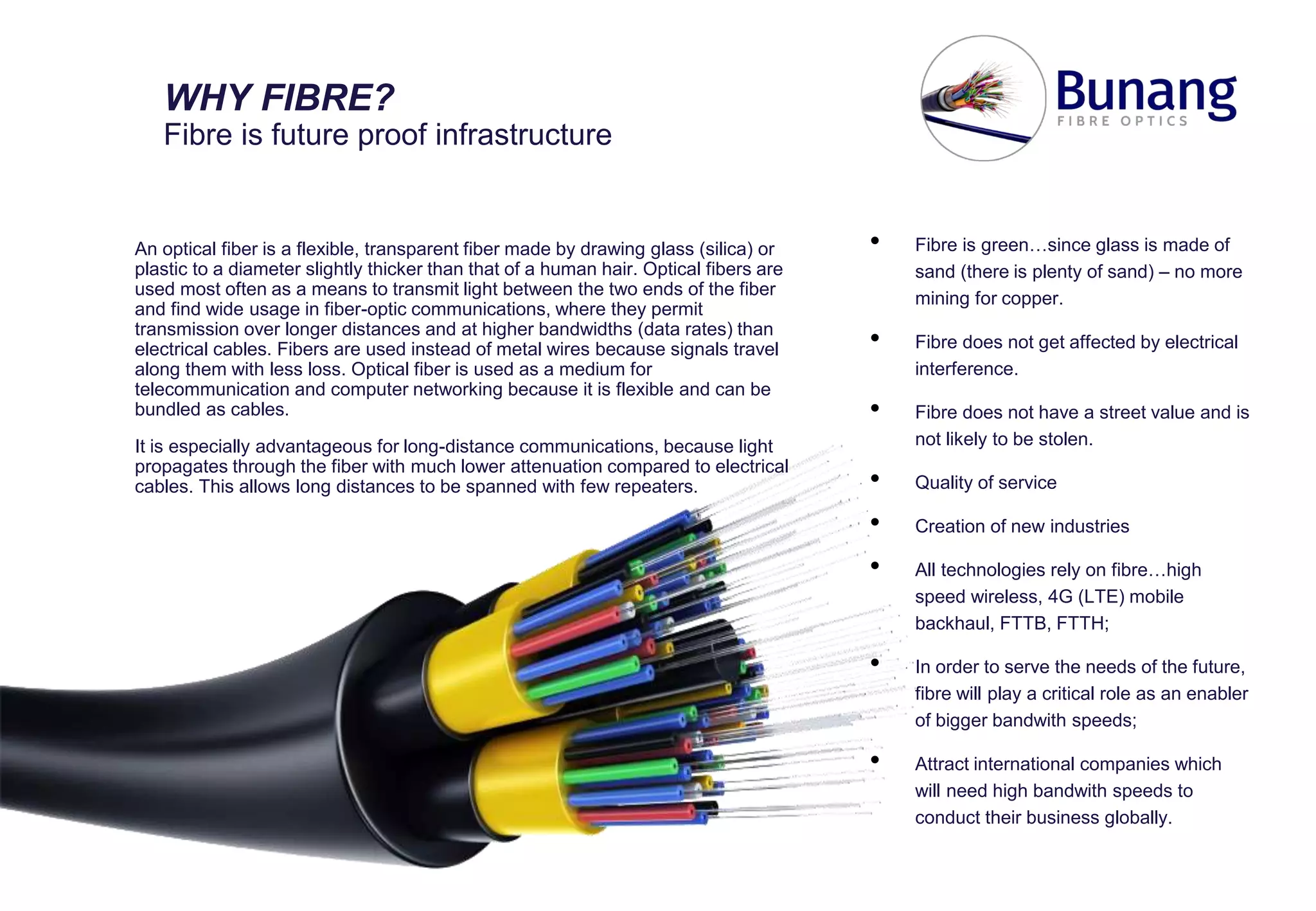 An optical fiber is a flexible, transparent fiber made by drawing glass (silica) or
plastic to a diameter slightly thicker than that of a human hair. Optical fibers are
used most often as a means to transmit light between the two ends of the fiber
and find wide usage in fiber-optic communications, where they permit
transmission over longer distances and at higher bandwidths (data rates) than
electrical cables. Fibers are used instead of metal wires because signals travel
along them with less loss. Optical fiber is used as a medium for
telecommunication and computer networking because it is flexible and can be
bundled as cables.
It is especially advantageous for long-distance communications, because light
propagates through the fiber with much lower attenuation compared to electrical
cables. This allows long distances to be spanned with few repeaters.
WHY FIBRE?
Fibre is future proof infrastructure
• Fibre is green…since glass is made of
sand (there is plenty of sand) – no more
mining for copper.
• Fibre does not get affected by electrical
interference.
• Fibre does not have a street value and is
not likely to be stolen.
• Quality of service
• Creation of new industries
• All technologies rely on fibre…high
speed wireless, 4G (LTE) mobile
backhaul, FTTB, FTTH;
• In order to serve the needs of the future,
fibre will play a critical role as an enabler
of bigger bandwith speeds;
• Attract international companies which
will need high bandwith speeds to
conduct their business globally.
 