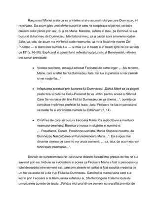Raspunsul Mariei arata ca ea a inteles si si-a asumat rolul pe care Dumnezeu i-l
rezervase. Da acum glas unei sfinte bucurii in care ne coopteaza si pe noi, cei care
credem celor plinite prin ea: „Si a zis Maria: Mareste, suflete al meu, pe Domnul, si s-a
bucurat duhul meu de Dumnezeu, Mantuitorul meu, ca a cautat spre smerenia roabei
Sale; ca, iata, de acum ma vor ferici toate neamurile; ca mi-a facut mie marire Cel
Puternic — si sfant este numele Lui — si mila Lui in neam si in neam spre cei ce se tem
de El― (v. 46-50). Explicand si comentand referatul scripturistic al Buneivestiri, retinem
trei lucruri principale:


               Vestea cea buna, mesajul adresat Fecioarei de catre inger: „…Nu te teme,
               Marie, caci ai aflat har la Dumnezeu. Iata, vei lua in pantece si vei zamisli
               si vei naste fiu…―


               Infaptuirea acestuia prin lucrarea lui Dumnezeu: „Duhul Sfant se va pogori
               peste tine si puterea Celui-Preainalt te va umbri; pentru aceea si Sfantul
               Care Se va naste din tine Fiul lui Dumnezeu se va chema…―, cuvinte ce
               constituie implinirea profetiei lui Isaia: „Iata, Fecioara va lua in pantece si
               va naste fiu si vor chema numele lui Emanuel― (7, 14).


               Cinstirea de care se bucura Fecioara Maria. Ca mijlocitoare a mantuirii
               neamului omenesc, Biserica o invoca in slujbele ei numind-o:
               „…Preasfanta, Curata, Preabinceuvantata, Marita Stapana noastra, de
               Dumnezeu Nascatoarea si Purureafecioara Maria…―. Ea a spus mai
               dinainte cinstea pe care i-o vor arata oamenii: „…ca, iata, de acum ma vor
               ferici toate neamurile…―.


       Dincolo de supracinstirea ce i se cuvine datorita lucrarii mai presus de fire ce s-a
savarsit prin ea, trebuie sa evidentiem si aceea ca Fecioara Maria a fost o persoana cu
totul deosebita intre semenii sai, care prin alesele ei calitati a fost socotita vrednica de
un har ca acela de a da trup Fiului lui Dumnezeu. Gandind la marea taina care s-a
lucrat prin Fecioara si la frumusetea sufletului ei, Sfantul Grigorie Palama rosteste
urmatoarele cuvinte de lauda: „Fiindca nici unul dintre oameni nu s-a aflat primitor de
 