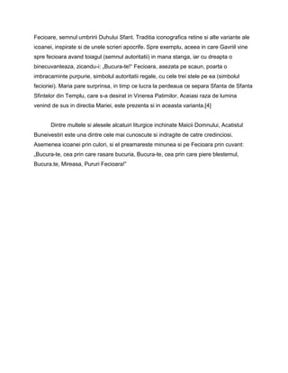 Fecioare, semnul umbririi Duhului Sfant. Traditia iconografica retine si alte variante ale
icoanei, inspirate si de unele scrieri apocrife. Spre exemplu, aceea in care Gavriil vine
spre fecioara avand toiagul (semnul autoritatii) in mana stanga, iar cu dreapta o
binecuvanteaza, zicandu-i: „Bucura-te!― Fecioara, asezata pe scaun, poarta o
imbracaminte purpurie, simbolul autoritatii regale, cu cele trei stele pe ea (simbolul
fecioriei). Maria pare surprinsa, in timp ce lucra la perdeaua ce separa Sfanta de Sfanta
Sfintelor din Templu, care s-a desirat in Vinerea Patimilor. Aceiasi raza de lumina
venind de sus in directia Mariei, este prezenta si in aceasta varianta.[4]


       Dintre multele si alesele alcatuiri liturgice inchinate Maicii Domnului, Acatistul
Buneivestiri este una dintre cele mai cunoscute si indragite de catre credinciosi.
Asemenea icoanei prin culori, si el preamareste minunea si pe Fecioara prin cuvant:
„Bucura-te, cea prin care rasare bucuria, Bucura-te, cea prin care piere blestemul,
Bucura.te, Mireasa, Pururi Fecioara!‖
 