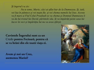 Şi îngerul i-a zis:
Nu te teme, Marie, căci ai aflat har de la Dumnezeu. Şi, iată,
vei lua în pântece şi vei naşte fiu şi vei chema numele lui Isus. Acesta
va fi mare şi Fiul Celui Preaînalt se va chema şi Domnul Dumnezeu îi
va da lui tronul lui David, părintele său. Şi va împărăţi peste casa lui
Iacov în veci şi împărăţia lui nu va avea sfârşit.
Cuvintele Îngerului sunt ca un
Credo pentru Fecioară, pentru că
se va hrăni din ele toată viaţa ei.
Avem şi noi un Crez,
asemenea Mariei?
 