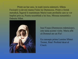 Printr-un har unic, în toată istoria mântuirii, Sfânta
Fecioară va deveni mama Fiului lui Dumnezeu. Printr-o formă
metodică, Îngerul îi reaminteşte Mariei toate profeţiile care se vor
împlini prin ea, Poarta neumblată a lui Isus, Mireasa nenuntită a
Duhului Sfânt.
Isus/Yeşua (Dumnezeu mântuieşte),
este taina acestei vizite. Maria află
că Domnul are un Fiu!
Ea cunoaşte prima Lumina Sfintei
Treimi, fiind Profetul tăcut al
Crucii.
 