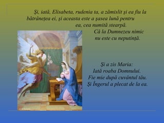 Şi, iată, Elisabeta, rudenia ta, a zămislit şi ea fiu la
bătrâneţea ei, şi aceasta este a şasea lună pentru
ea, cea numită stearpă.
Că la Dumnezeu nimic
nu este cu neputinţă.
Şi a zis Maria:
Iată roaba Domnului.
Fie mie după cuvântul tău.
Şi Îngerul a plecat de la ea.
 