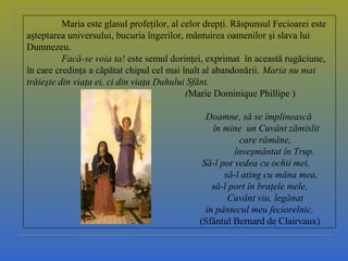 Maria este glasul profeţilor, al celor drepţi. Răspunsul Fecioarei este
aşteptarea universului, bucuria îngerilor, mântuirea oamenilor şi slava lui
Dumnezeu.
Facă-se voia ta! este semul dorinţei, exprimat în această rugăciune,
în care credinţa a căpătat chipul cel mai înalt al abandonării. Maria nu mai
trăieşte din viaţa ei, ci din viaţa Duhului Sfânt.
(Marie Dominique Phillipe )
Doamne, să se împlinească
în mine un Cuvânt zămislit
care rămâne,
înveşmântat în Trup.
Să-l pot vedea cu ochii mei,
să-l ating cu mâna mea,
să-l port în braţele mele,
Cuvânt viu, legănat
în pântecul meu feciorelnic.
(Sfântul Bernard de Clairvaux)
 