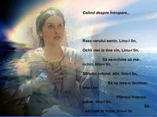 Colind despre Întrupare...
Raza cerului senin, Linu-i lin,
Ochii mei la tine vin, Linu-i lin,
Să se-nchine să mă-
nchin, linu-i lin,
Sânului rotund, alin, linu-i lin.
Să ne lase-n lăcrimar,
linu-i lin,
Plânsul trupului
pahar, linu-i lin,
Să-
l aducem în hotar, linu-i lin
 