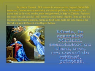 În cetatea Nazaret, fără renume în vremea aceea, Îngerul Gabriel (în
traducere, Dumnezeu este puternic), o vizitează pe Maria, în smerenie, în a
şasea lună de la o altă vestire, mult mai glorioasă, în faţa lui Zaharia. Fecioara
nu intrase încă în casa lui Iosif, pentru că erau numai logodiţi. Între cei doi s-a
încheiat o logodnă minunată, pentru că Iosif făcea parte din casa regală a lui
David, din care trebuia să vină Regele Mesia.
 