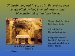 Casa Mariei, locul unde
Îngerul a
vizitat-o
Şi intrând îngerul la ea, a zis: Bucură-te, ceea
ce eşti plină de har, Domnul este cu tine:
binecuvântată eşti tu între femei!
Shalom, lakh, Myriam,
Pace ţie, Miriam,
Adonai imakh,
Domnul este cu tine!
Eşti plină de iubirea
Duhului Sfânt, care te
consacră templul viu al
Sfintei Treimi.
 