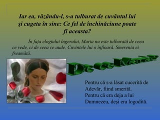 Iar ea, văzându-l, s-a tulburat de cuvântul lui
şi cugeta în sine: Ce fel de închinăciune poate
fi aceasta?
În faţa elogiului îngerului, Maria nu este tulburată de ceea
ce vede, ci de ceea ce aude. Cuvintele lui o înfioară. Smerenia ei
freamătă.
Pentru că s-a lăsat cucerită de
Adevăr, fiind smerită.
Pentru că era deja a lui
Dumnezeu, deşi era logodită.
 