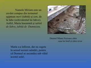 Drumul Sfintei Fecioare către
casa lui Iosif şi către izvor
Numele Miriam este un
cuvânt compus din termenul
egiptean meri (iubită) şi iam, de
la Iaho (echivalentul lui Iahve).
Astfel, Maria înseamnă şi iubită
de Iahve, iubită de Dumnezeu.
Maria s-a înfiorat, dar ea cugeta
la sensul acestei salutări, pentru
că Domnul se ascundea sub vălul
acestei urări.
 