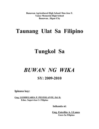 Bunawan Agricultural High School/ Don Jose F.
                Yanez Memorial High School
                   Bunawan , Iligan City




 Taunang Ulat Sa Filipino


                Tungkol Sa


       BUWAN NG WIKA
                   SY: 2009-2010


Ipinasa kay:

Gng. LEODEGARIA P. PESTOLANTE, Ed. D.
      Educ. Supervisor I- Filipino

                                  Inihanda ni:

                                 Gng. Esterlita A. LLanes
                                       Guro Sa Filipino
 