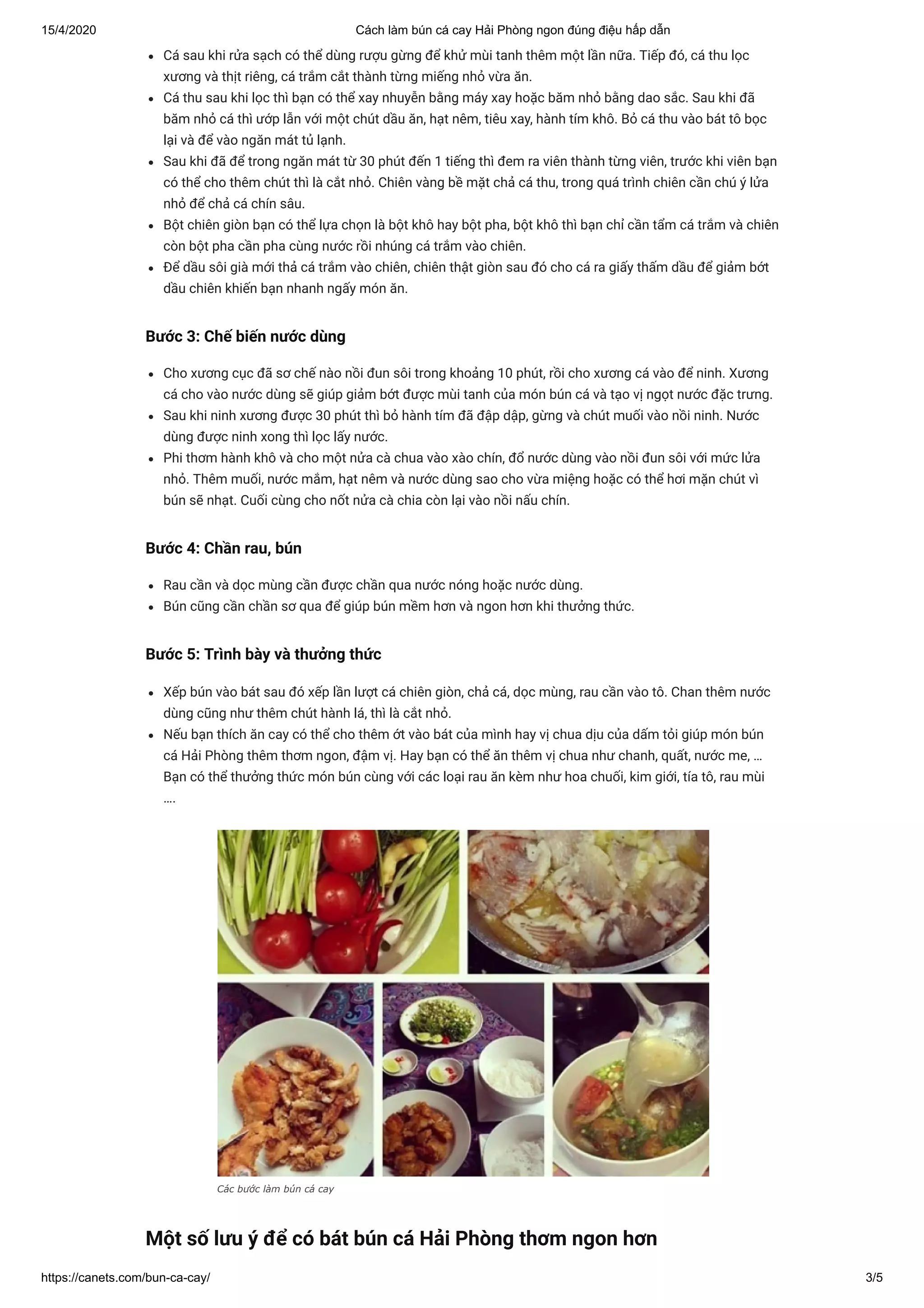 15/4/2020 Cách làm bún cá cay Hải Phòng ngon đúng điệu hấp dẫn
https://canets.com/bun-ca-cay/ 3/5
Cá sau khi rửa sạch có thể dùng rượu gừng để khử mùi tanh thêm một lần nữa. Tiếp đó, cá thu lọc
xương và thịt riêng, cá trắm cắt thành từng miếng nhỏ vừa ăn.
Cá thu sau khi lọc thì bạn có thể xay nhuyễn bằng máy xay hoặc băm nhỏ bằng dao sắc. Sau khi đã
băm nhỏ cá thì ướp lẫn với một chút dầu ăn, hạt nêm, tiêu xay, hành tím khô. Bỏ cá thu vào bát tô bọc
lại và để vào ngăn mát tủ lạnh.
Sau khi đã để trong ngăn mát từ 30 phút đến 1 tiếng thì đem ra viên thành từng viên, trước khi viên bạn
có thể cho thêm chút thì là cắt nhỏ. Chiên vàng bề mặt chả cá thu, trong quá trình chiên cần chú ý lửa
nhỏ để chả cá chín sâu.
Bột chiên giòn bạn có thể lựa chọn là bột khô hay bột pha, bột khô thì bạn chỉ cần tẩm cá trắm và chiên
còn bột pha cần pha cùng nước rồi nhúng cá trắm vào chiên.
Để dầu sôi già mới thả cá trắm vào chiên, chiên thật giòn sau đó cho cá ra giấy thấm dầu để giảm bớt
dầu chiên khiến bạn nhanh ngấy món ăn.
Bước 3: Chế biến nước dùng
Cho xương cục đã sơ chế nào nồi đun sôi trong khoảng 10 phút, rồi cho xương cá vào để ninh. Xương
cá cho vào nước dùng sẽ giúp giảm bớt được mùi tanh của món bún cá và tạo vị ngọt nước đặc trưng.
Sau khi ninh xương được 30 phút thì bỏ hành tím đã đập dập, gừng và chút muối vào nồi ninh. Nước
dùng được ninh xong thì lọc lấy nước.
Phi thơm hành khô và cho một nửa cà chua vào xào chín, đổ nước dùng vào nồi đun sôi với mức lửa
nhỏ. Thêm muối, nước mắm, hạt nêm và nước dùng sao cho vừa miệng hoặc có thể hơi mặn chút vì
bún sẽ nhạt. Cuối cùng cho nốt nửa cà chia còn lại vào nồi nấu chín.
Bước 4: Chần rau, bún
Rau cần và dọc mùng cần được chần qua nước nóng hoặc nước dùng.
Bún cũng cần chần sơ qua để giúp bún mềm hơn và ngon hơn khi thưởng thức.
Bước 5: Trình bày và thưởng thức
Xếp bún vào bát sau đó xếp lần lượt cá chiên giòn, chả cá, dọc mùng, rau cần vào tô. Chan thêm nước
dùng cũng như thêm chút hành lá, thì là cắt nhỏ.
Nếu bạn thích ăn cay có thể cho thêm ớt vào bát của mình hay vị chua dịu của dấm tỏi giúp món bún
cá Hải Phòng thêm thơm ngon, đậm vị. Hay bạn có thể ăn thêm vị chua như chanh, quất, nước me, …
Bạn có thể thưởng thức món bún cùng với các loại rau ăn kèm như hoa chuối, kim giới, tía tô, rau mùi
….
Các bước làm bún cá cay
Một số lưu ý để có bát bún cá Hải Phòng thơm ngon hơn
 