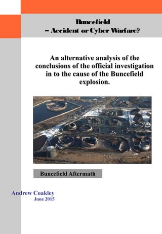 An alternative analysis of theAn alternative analysis of the
conclusions of the official investigationconclusions of the official investigation
in to the cause of the Buncefieldin to the cause of the Buncefield
explosion.explosion.
Andrew Coakley
June 2015
Buncefield Aftermath
Buncefield
– Accident orCyberWarfare?
 
