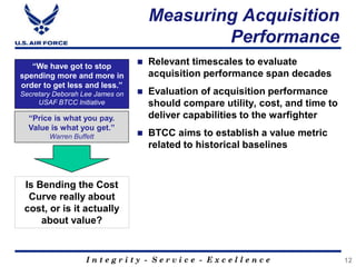 I n t e g r i t y - S e r v i c e - E x c e l l e n c e
Measuring Acquisition
Performance
12
“We have got to stop
spending more and more in
order to get less and less.”
Secretary Deborah Lee James on
USAF BTCC Initiative
“Price is what you pay.
Value is what you get.”
Warren Buffett
 Relevant timescales to evaluate
acquisition performance span decades
 Evaluation of acquisition performance
should compare utility, cost, and time to
deliver capabilities to the warfighter
 BTCC aims to establish a value metric
related to historical baselines
Is Bending the Cost
Curve really about
cost, or is it actually
about value?
 