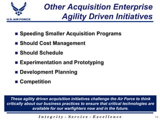 I n t e g r i t y - S e r v i c e - E x c e l l e n c e
Other Acquisition Enterprise
Agility Driven Initiatives
14
 Speeding Smaller Acquisition Programs
 Should Cost Management
 Should Schedule
 Experimentation and Prototyping
 Development Planning
 Competition
These agility driven acquisition initiatives challenge the Air Force to think
critically about our business practices to ensure that critical technologies are
available for our warfighters now and in the future.
 