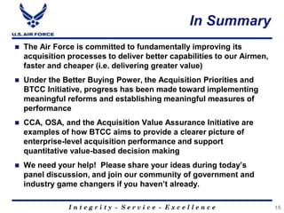 I n t e g r i t y - S e r v i c e - E x c e l l e n c e
In Summary
15
 The Air Force is committed to fundamentally improving its
acquisition processes to deliver better capabilities to our Airmen,
faster and cheaper (i.e. delivering greater value)
 Under the Better Buying Power, the Acquisition Priorities and
BTCC Initiative, progress has been made toward implementing
meaningful reforms and establishing meaningful measures of
performance
 CCA, OSA, and the Acquisition Value Assurance Initiative are
examples of how BTCC aims to provide a clearer picture of
enterprise-level acquisition performance and support
quantitative value-based decision making
 We need your help! Please share your ideas during today’s
panel discussion, and join our community of government and
industry game changers if you haven’t already.
 