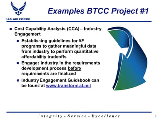I n t e g r i t y - S e r v i c e - E x c e l l e n c e
Examples BTCC Project #1
 Cost Capability Analysis (CCA) – Industry
Engagement
 Establishing guidelines for AF
programs to gather meaningful data
from industry to perform quantitative
affordability tradeoffs
 Engages industry in the requirements
development process before
requirements are finalized
 Industry Engagement Guidebook can
be found at www.transform.af.mil
3
 