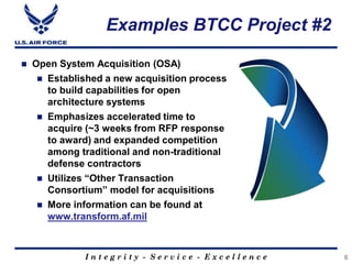 I n t e g r i t y - S e r v i c e - E x c e l l e n c e
Examples BTCC Project #2
 Open System Acquisition (OSA)
 Established a new acquisition process
to build capabilities for open
architecture systems
 Emphasizes accelerated time to
acquire (~3 weeks from RFP response
to award) and expanded competition
among traditional and non-traditional
defense contractors
 Utilizes “Other Transaction
Consortium” model for acquisitions
 More information can be found at
www.transform.af.mil
6
 