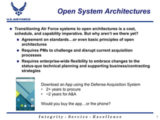 I n t e g r i t y - S e r v i c e - E x c e l l e n c e
Open System Architectures
 Transitioning Air Force systems to open architectures is a cost,
schedule, and capability imperative. But why aren’t we there yet?
 Agreement on standards…or even basic principles of open
architectures
 Requires PMs to challenge and disrupt current acquisition
processes
 Requires enterprise-wide flexibility to embrace changes to the
status-quo technical planning and supporting business/contracting
strategies
7
Download an App using the Defense Acquisition System
• 2+ years to procure
• ~2 years for A&A
Would you buy the app…or the phone?
 