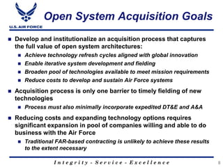 I n t e g r i t y - S e r v i c e - E x c e l l e n c e
Open System Acquisition Goals
8
 Develop and institutionalize an acquisition process that captures
the full value of open system architectures:
 Achieve technology refresh cycles aligned with global innovation
 Enable iterative system development and fielding
 Broaden pool of technologies available to meet mission requirements
 Reduce costs to develop and sustain Air Force systems
 Acquisition process is only one barrier to timely fielding of new
technologies
 Process must also minimally incorporate expedited DT&E and A&A
 Reducing costs and expanding technology options requires
significant expansion in pool of companies willing and able to do
business with the Air Force
 Traditional FAR-based contracting is unlikely to achieve these results
to the extent necessary
 