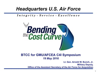 I n t e g r i t y - S e r v i c e - E x c e l l e n c e
Headquarters U.S. Air Force
BTCC for GMU/AFCEA C4I Symposium
19 May 2016
1
Lt. Gen. Arnold W. Bunch, Jr.
Military Deputy,
Office of the Assistant Secretary of the Air Force for Acquisition
 