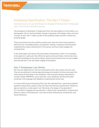 Enterprise Gamification: The Gen Y Factor
How Businesses can use Gamification to Engage & Motivate Gen Y Employees
and, in the Process, Benefit Everyone.

The emergence of Generation Y, people born from the early eighties to mid-nineties, as a
demographic force is driving dramatic change in education, technology, media, and most
critically, at work. Gen Y makes up 25% of the workforce today, and their numbers are
growing rapidly.


These new entrants into the workforce expect even more from their work experience
than their Gen X and Baby Boomer counterparts, making it imperative that businesses
understand the unique characteristics of this group, and how to best engage and
motivate them.


In this white paper we’ll discuss the most salient characteristics of Gen Y for managers
to be aware of, in particular their affinity for games and social media. We will also show
how that knowledge can be used to design systems and processes that not only engage
and motivate Gen Y, but also better engage all employees.



Gen Y Employees Live Online
Gen Yers are digital natives. They live and breathe online: play, school, and now work.
They are accustomed to cutting edge technology & innovation at home, and expect the
same quality of technology in the workplace. They have been playing video games—
console, mobile, MMORPGs, social, and more—since childhood, and have thus been
immersed in the language and metaphors of gaming their entire lives.


In a recent 2011 study conducted by MTV, Gen Yers reported that a “game-like metaphor”
applied to almost every aspect of their life. More than half also reported that “People my
age see real life as a video game” and “#winning is the slogan of my generation”.
So in an effort to engage and motivate Gen Y, what are the characteristics of games that
deserve a place in the enterprise? Let’s look at three: Performance, Achievement, and
Social Interaction.
 