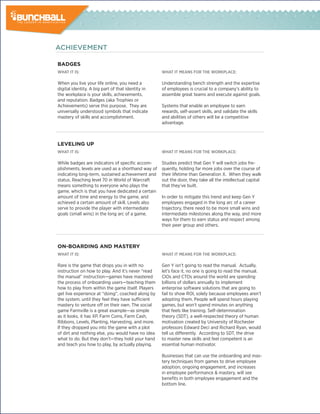 ACHIEVEMENT

badGes
What it is:                                         What it means for the Workplace:

When you live your life online, you need a          Understanding bench strength and the expertise
digital identity. A big part of that identity in    of employees is crucial to a company’s ability to
the workplace is your skills, achievements,         assemble great teams and execute against goals.
and reputation. Badges (aka Trophies or
Achievements) serve this purpose. They are          Systems that enable an employee to earn
universally understood symbols that indicate        rewards, self-assert skills, and validate the skills
mastery of skills and accomplishment.               and abilities of others will be a competitive
                                                    advantage.



levelinG Up
What it is:                                         What it means for the Workplace:

While badges are indicators of specific accom-      Studies predict that Gen Y will switch jobs fre-
plishments, levels are used as a shorthand way of   quently, holding far more jobs over the course of
indicating long-term, sustained achievement and     their lifetime than Generation X. When they walk
status. Reaching level 70 in World of Warcraft      out the door, they take all the intellectual capital
means something to everyone who plays the           that they’ve built.
game, which is that you have dedicated a certain
amount of time and energy to the game, and          In order to mitigate this trend and keep Gen Y
achieved a certain amount of skill. Levels also     employees engaged in the long arc of a career
serve to provide the player with intermediate       trajectory, there need to be more small wins and
goals (small wins) in the long arc of a game.       intermediate milestones along the way, and more
                                                    ways for them to earn status and respect among
                                                    their peer group and others.



on-boaRdinG and masTeRy
What it is:                                         What it means for the Workplace:

Rare is the game that drops you in with no          Gen Y isn’t going to read the manual. Actually,
instruction on how to play. And it’s never “read    let’s face it, no one is going to read the manual.
the manual” instruction—games have mastered         CIOs and CTOs around the world are spending
the process of onboarding users—teaching them       billions of dollars annually to implement
how to play from within the game itself. Players    enterprise software solutions that are going to
get live experience at “doing”, coached along by    fail to show ROI, solely because employees aren’t
the system, until they feel they have sufficient    adopting them. People will spend hours playing
mastery to venture off on their own. The social     games, but won’t spend minutes on anything
game Farmville is a great example—as simple         that feels like training. Self-determination
as it looks, it has XP, Farm Coins, Farm Cash,      theory (SDT), a well-respected theory of human
Ribbons, Levels, Planting, Harvesting, and more.    motivation created by University of Rochester
If they dropped you into the game with a plot       professors Edward Deci and Richard Ryan, would
of dirt and nothing else, you would have no idea    tell us differently. According to SDT, the drive
what to do. But they don’t—they hold your hand      to master new skills and feel competent is an
and teach you how to play, by actually playing.     essential human motivator.

                                                    Businesses that can use the onboarding and mas-
                                                    tery techniques from games to drive employee
                                                    adoption, ongoing engagement, and increases
                                                    in employee performance & mastery, will see
                                                    benefits in both employee engagement and the
                                                    bottom line.
 