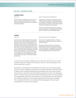 ENTERPRISE GAMIFICATION: The Gen Y Factor | 5


SOCIAL INTERACTION

compeTiTion
What it is:                                           What it means for the Workplace:

Whether they’re competing with friends on an          Competition is already used throughout corpo-
Xbox or people around the world in a virtual          rate life, whether explicitly in sales organizations
world, games foster excellence and achievement        or implicitly in employees competing for promo-
through competition.                                  tions and raises. Currently, it’s executed manually
                                                      and often informally for the most part.

                                                      The key for businesses going forward will be to
                                                      create competition in a scalable, automated way
                                                      that can be used to drive repeatable results.



Teams
What it is:                                           What it means for the Workplace:

According to self-determination theory, people        Gen Y lives on Facebook & Twitter. They are
have an innate need for relatedness (social con-      clearly peer-oriented and driven by a desire for
nection), and as such love to compete and col-        social connection.
laborate as part of teams. Team provide an op-
portunity to connect and bond with others “like”      Businesses should use teams, both obvious
you, (even if the only similarity is that you’re on   (project team, business unit) and not obvious
the same team), and work together as a cohesive       (cross-business unit, cross-geography, random)
unit to accomplish goals and compete with other       to drive competition, collaboration, networking
teams. At the same time, the peer pressure of         and knowledge-sharing in the organization.
not wanting to let down your peers, or be seen
as the weakest link, can amplify behavior and
drive dramatic increases in individual and team
performance.



It’s clear that the language, metaphors, and concepts from games have a lot to offer
businesses seeking to engage and motivate not just Gen Y, but all employees. This is
where Gamification comes in.


Gamification is the application of characteristics from games into non-gaming contexts,
like work, in order to engage and motivate (see our earlier white paper “Gamification 101”).
It takes all of the concepts illustrated above, and integrates them into business activities
and processes, to reframe the way that employees experience the work. To be absolutely
clear, it is not about turning work into a game—expense reports don’t turn into Angry Birds
and lead generation doesn’t turn into Guitar Hero. It’s about framing work in the language
and metaphors of gaming, with the goal of engaging and motivating your employees.
This is a requirement for Gen Y but is effective for all demographics. The best way to
understand this is to look at some examples.




                                                                                                 www.bunchball.com
 