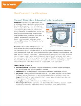 Gamification in the Workplace

Microsoft Ribbon Hero: Onboarding/Mastery Application
background: Microsoft Office is a complex suite
of software, and learning complex software can be
daunting. Office is a multi-billion dollar business
for Microsoft, so it is in their best interest for their
users (especially the Gen Y users, who have no
history with Office) to understand the breadth and
depth of functionality available in the software
suite. Otherwise, those same users might defect to
cheaper “good enough” alternatives like
Google Docs. How do you get people to learn
Microsoft Office without them feeling like they’re
being trained?


description: Microsoft built Ribbon Hero 2 – an
application built directly into Microsoft Office
that uses gamification to motivate users to go through training without it feeling like training.
Users are playing a “game” and doing something productive at the same time, so they feel like
it’s a “win-win” situation. Ribbon Hero 2 takes users out of their normal “work mode” and puts
them in “explorer mode”, where it’s fun to discover new things, safe to fail, and where users
feel accomplishment for having completed something hard. Ribbon Hero 2 also encompasses
the entire Office Suite, so in order to play, users need to learn how to use all the products,
which reinforces the value of the entire suite as opposed to single applications.


GamiFicaTion elemenTs
• Real-time Feedback: Ribbon Hero 2 provides instantaneous visual and audible feedback on
   your actions as you work through the various missions.
• Transparency: You can see your score and progress on the various challenges at any time.
• Goal setting: There is a long-term goal (help Clippy get a job), as well as several short-term goals
   (fix Clippy’s resume). The missions are split into several levels, themed by different eras in time.
• badges: When you finish each mission, it is clearly marked as completed, with your score, on
   the main pages of the application.
• leveling Up: As you complete missions, your Skill Level increases.
• onboarding & mastery: This application is all about Onboarding & Mastery – exposing users to
   key pieces of functionality and enabling them to master those pieces of functionality.
 