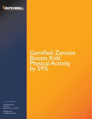 Gamified Zamzee
                         Boosts Kids’
                         Physical Activity
                         by 59%



www.bunchball.com

2200 Bridge Pkwy
Suite 201
Redwood City, CA 94065

408-985-2034
sales@bunchball.com
                                             1
 