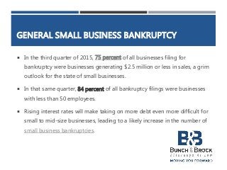 GENERAL SMALL BUSINESS BANKRUPTCY
 In the third quarter of 2015, 75 percent of all businesses filing for
bankruptcy were businesses generating $2.5 million or less in sales, a grim
outlook for the state of small businesses.
 In that same quarter, 84 percent of all bankruptcy filings were businesses
with less than 50 employees.
 Rising interest rates will make taking on more debt even more difficult for
small to mid-size businesses, leading to a likely increase in the number of
small business bankruptcies.
 