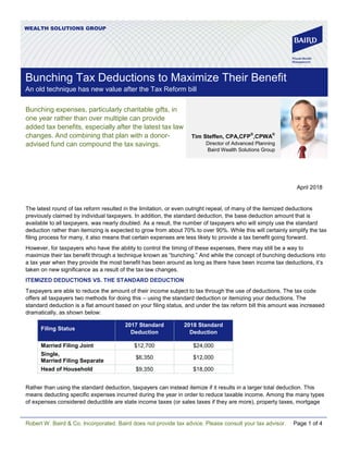 Robert W. Baird & Co. Incorporated. Baird does not provide tax advice. Please consult your tax advisor. Page 1 of 4
WEALTH SOLUTIONS GROUP
Bunching expenses, particularly charitable gifts, in
one year rather than over multiple can provide
added tax benefits, especially after the latest tax law
changes. And combining that plan with a donor-
advised fund can compound the tax savings.
April 2018
The latest round of tax reform resulted in the limitation, or even outright repeal, of many of the itemized deductions
previously claimed by individual taxpayers. In addition, the standard deduction, the base deduction amount that is
available to all taxpayers, was nearly doubled. As a result, the number of taxpayers who will simply use the standard
deduction rather than itemizing is expected to grow from about 70% to over 90%. While this will certainly simplify the tax
filing process for many, it also means that certain expenses are less likely to provide a tax benefit going forward.
However, for taxpayers who have the ability to control the timing of these expenses, there may still be a way to
maximize their tax benefit through a technique known as “bunching.” And while the concept of bunching deductions into
a tax year when they provide the most benefit has been around as long as there have been income tax deductions, it’s
taken on new significance as a result of the tax law changes.
ITEMIZED DEDUCTIONS VS. THE STANDARD DEDUCTION
Taxpayers are able to reduce the amount of their income subject to tax through the use of deductions. The tax code
offers all taxpayers two methods for doing this – using the standard deduction or itemizing your deductions. The
standard deduction is a flat amount based on your filing status, and under the tax reform bill this amount was increased
dramatically, as shown below:
Filing Status
2017 Standard
Deduction
2018 Standard
Deduction
Married Filing Joint $12,700 $24,000
Single,
Married Filing Separate
$6,350 $12,000
Head of Household $9,350 $18,000
Rather than using the standard deduction, taxpayers can instead itemize if it results in a larger total deduction. This
means deducting specific expenses incurred during the year in order to reduce taxable income. Among the many types
of expenses considered deductible are state income taxes (or sales taxes if they are more), property taxes, mortgage
Tim Steffen, CPA,CFP
®
,CPWA
®
Director of Advanced Planning
Baird Wealth Solutions Group
Bunching Tax Deductions to Maximize Their Benefit
An old technique has new value after the Tax Reform bill
 