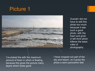 Picture 1
Overall I did not
have to edit this
photo too much
because it was
such a good
photo, with the
foam and groin
in left third which
follows the basic
rules of
photography

I’ve picked the with the maximum
amount of foam in which is floating,
because this gives the picture many
layers which looks good

I have cropped out part of the
sky and beach, so it gives the
photo a semi panoramic feel

 