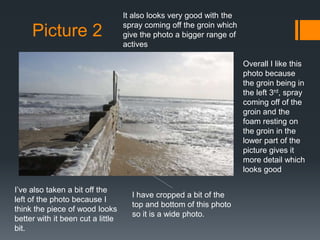 Picture 2

It also looks very good with the
spray coming off the groin which
give the photo a bigger range of
actives
Overall I like this
photo because
the groin being in
the left 3rd, spray
coming off of the
groin and the
foam resting on
the groin in the
lower part of the
picture gives it
more detail which
looks good

I’ve also taken a bit off the
left of the photo because I
think the piece of wood looks
better with it been cut a little
bit.

I have cropped a bit of the
top and bottom of this photo
so it is a wide photo.

 