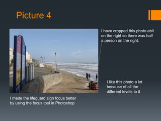 Picture 4
I have cropped this photo abit
on the right so there was half
a person on the right.

I like this photo a lot
because of all the
different levels to it
I made the lifeguard sign focus better
by using the focus tool in Photoshop

 