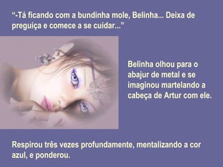 “ -Tá ficando com a bundinha mole, Belinha... Deixa de preguiça e comece a se cuidar...” Belinha olhou para o abajur de metal e se imaginou martelando a cabeça de Artur com ele. Respirou três vezes profundamente, mentalizando a cor azul, e ponderou. 