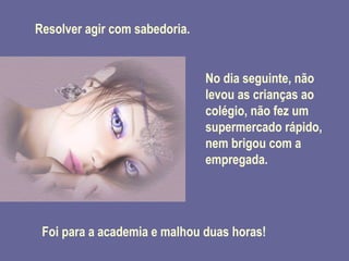 Resolver agir com sabedoria. No dia seguinte, não levou as crianças ao colégio, não fez um supermercado rápido, nem brigou com a empregada. Foi para a academia e malhou duas horas! 