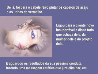 De lá, foi para o cabeleireiro pintar os cabelos de acaju e as unhas de vermelho. Ligou para o cliente novo insuportável e disse tudo que achava dele, da mulher dele e do projeto dele. E aguardou os resultados da sua péssima conduta, fazendo uma massagem estética que jura eliminar, em 