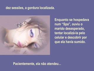 dez sessões, a gordura localizada. Enquanto se hospedava num “Spa”, ouviu o marido desesperado, tentar localizá-la pelo celular e descobrir por que ela havia sumido. Pacientemente, ela não atendeu... 