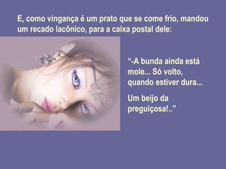 E, como vingança é um prato que se come frio, mandou um recado lacônico, para a caixa postal dele: “ -A bunda ainda está mole... Só volto, quando estiver dura... Um beijo da preguiçosa!..” 