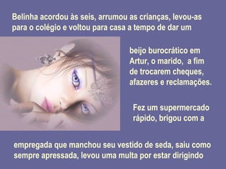 Belinha acordou às seis, arrumou as crianças, levou-as para o colégio e voltou para casa a tempo de dar um   beijo burocrático em Artur, o marido,  a fim de trocarem cheques, afazeres e reclamações. Fez um supermercado rápido, brigou com a  empregada que manchou seu vestido de seda, saiu como sempre apressada, levou uma multa por estar dirigindo 