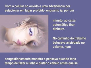 Com o celular no ouvido e uma advertência por estacionar em lugar proibido, enquanto ia, por um minuto, ao caixa automático tirar dinheiro.  No caminho do trabalho batucava ansiedade no volante, num congestionamento monstro e pensava quando teria tempo de fazer a unha e pintar o cabelo antes que se 