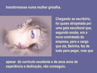 transformasse numa mulher grisalha. Chegando ao escritório, foi quase atropelada por uma gata escultural que, segundo soube, era a nova contratada da empresa, para o cargo que ela, Belinha, fez de tudo para pegar, mas que apesar  do currículo excelente e de seus anos de experiência e dedicação, não conseguiu. 