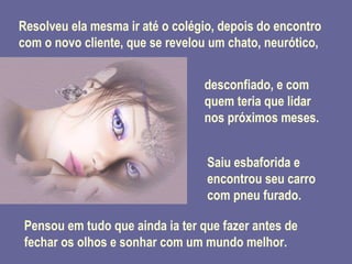Resolveu ela mesma ir até o colégio, depois do encontro com o novo cliente, que se revelou um chato, neurótico, desconfiado, e com quem teria que lidar nos próximos meses. Saiu esbaforida e encontrou seu carro com pneu furado. Pensou em tudo que ainda ia ter que fazer antes de fechar os olhos e sonhar com um mundo melhor. 